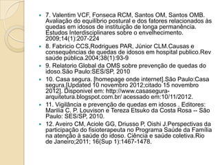    7. Valentim VCF, Fonseca RCM, Santos OM, Santos OMB.
    Avaliação do equilíbrio postural e dos fatores relacionados às
    quedas em idosos de instituição de longa permanência.
    Estudos Interdisciplinares sobre o envelhecimento.
    2009;14(1):207-224
   8. Fabricio CCS,Rodrigues PAR, Júnior CLM.Causas e
    consequências de quedas de idosos em hospital publico.Rev
    saúde pública.2004;38(1):93-9
   9. Relatorio Global da OMS sobre prevenção de quedas do
    idoso.São Paulo:SES/SP, 2010
   10. Casa segura. [homepage onde internet].São Paulo:Casa
    segura,[Updated 10 novembro 2012;citado 15 novembro
    2012]. Disponivel em: http://www.casasegura-
    arquitetura.blogspot.com.br/ acessado em:10/11/2012.
   11. Vigilância e prevenção de quedas em idosos . Editores:
    Marilia C. P. Louvison e Tereza Etsuko da Costa Rosa -- São
    Paulo: SES/SP, 2010.
   12. Aveiro CM, Aciole GG, Driusso P, Oishi J.Perspectivas da
    participação do fisioterapeuta no Programa Saúde da Família
    na atenção à saúde do idoso. Ciência e saúde coletiva.Rio
    de Janeiro;2011; 16(Sup 1):1467-1478.
 