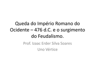 Queda do Império Romano do
Ocidente – 476 d.C. e o surgimento
do Feudalismo.
Prof. Izaac Erder Silva Soares
Uno Vértice
 
