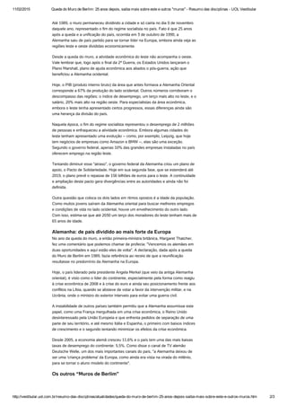 11/02/2015 Queda do Muro de Berlim: 25 anos depois, saiba mais sobre este e outros "muros" ­ Resumo das disciplinas ­ UOL Vestibular
http://vestibular.uol.com.br/resumo­das­disciplinas/atualidades/queda­do­muro­de­berlim­25­anos­depois­saiba­mais­sobre­este­e­outros­muros.htm 2/3
Até 1989, o muro permaneceu dividindo a cidade e só cairia no dia 9 de novembro
daquele ano, representado o fim do regime socialista no país. Fato é que 25 anos
após a queda e a unificação do país, ocorrida em 3 de outubro de 1990, a
Alemanha saiu de país partido para se tornar líder na Europa, embora ainda veja as
regiões leste e oeste divididas economicamente.
Desde a queda do muro, a atividade econômica do leste não acompanha o oeste.
Vale lembrar que, logo após o final da 2ª Guerra, os Estados Unidos lançaram o
Plano Marshall, plano de ajuda econômica aos aliados o pós-guerra, ação que
beneficiou a Alemanha ocidental.
Hoje, o PIB (produto interno bruto) da área que antes formava a Alemanha Oriental
corresponde a 67% da produção do lado ocidental. Outros números corroboram o
descompasso das regiões: o índice de desemprego, um terço mais alto no leste, e o
salário, 20% mais alto na região oeste. Para especialistas da área econômica,
embora o leste tenha apresentado certos progressos, essas diferenças ainda são
uma herança da divisão do país.
Naquela época, o fim do regime socialista representou o desemprego de 2 milhões
de pessoas e enfraqueceu a atividade econômica. Embora algumas cidades do
leste tenham apresentado uma evolução -- como, por exemplo, Leipzig, que hoje
tem negócios de empresas como Amazon e BMW --, elas são uma exceção.
Segundo o governo federal, apenas 10% das grandes empresas instaladas no país
oferecem emprego na região leste.
Tentando diminuir esse "atraso", o governo federal da Alemanha criou um plano de
apoio, o Pacto de Solidariedade. Hoje em sua segunda fase, que se estenderá até
2019, o plano prevê o repasse de 156 bilhões de euros para o leste. A continuidade
e ampliação deste pacto gera divergências entre as autoridades e ainda não foi
definida.
Outra questão que coloca os dois lados em ritmos opostos é a idade da população.
Como muitos jovens saíram da Alemanha oriental para buscar melhores empregos
e condições de vida no lado ocidental, houve um envelhecimento do outro lado.
Com isso, estima-se que até 2030 um terço dos moradores do leste tenham mais de
65 anos de idade.
Alemanha: de país dividido ao mais forte da Europa
No ano da queda do muro, a então primeira-ministra britânica, Margaret Thatcher,
fez uma comentário que podemos chamar de profecia: "Vencemos os alemães em
duas oportunidades e aqui estão eles de volta". A declaração, dada após a queda
do Muro de Berlim em 1989, fazia referência ao receio de que a reunificação
resultasse no predomínio da Alemanha na Europa.
Hoje, o país liderado pela presidente Angela Merkel (que veio da antiga Alemanha
oriental), é visto como o líder do continente, especialmente pela forma como reagiu
à crise econômica de 2008 e à crise do euro e ainda seu posicionamento frente aos
conflitos na Líbia, quando se absteve de votar a favor da intervenção militar, e na
Ucrânia, onde o ministro do exterior interveio para evitar uma guerra civil.
A instabilidade de outros países também permitiu que a Alemanha assumisse este
papel, como uma França mergulhada em uma crise econômica, o Reino Unido
desinteressado pela União Europeia e que enfrenta pedidos de separação de uma
parte de seu território, e até mesmo Itália e Espanha, o primeiro com baixos índices
de crescimento e o segundo tentando minimizar os efeitos da crise econômica.
Desde 2005, a economia alemã cresceu 11,6% e o país tem uma das mais baixas
taxas de desemprego do continente: 5,5%. Como disse o canal de TV alemão
Deutsche Welle, um dos mais importantes canais do país, "a Alemanha deixou de
ser uma 'criança problema' da Europa, como ainda era vista na virada do milênio,
para se tornar o aluno modelo do continente".
Os outros “Muros de Berlim”
 