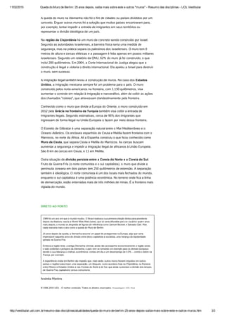 11/02/2015 Queda do Muro de Berlim: 25 anos depois, saiba mais sobre este e outros "muros" ­ Resumo das disciplinas ­ UOL Vestibular
http://vestibular.uol.com.br/resumo­das­disciplinas/atualidades/queda­do­muro­de­berlim­25­anos­depois­saiba­mais­sobre­este­e­outros­muros.htm 3/3
A queda do muro na Alemanha não foi o fim de cidades ou países divididos por um
concreto. Erguer outros muros foi a solução que muitos países encontraram para,
por exemplo, tentar impedir a entrada de imigrantes em seus territórios ou
representar a divisão ideológica de um país.
Na região da Cisjordânia há um muro de concreto sendo construído por Israel.
Segundo as autoridades israelenses, a barreira física seria uma medida de
segurança, mas na prática separa os palestinos dos israelenses. O muro tem 8
metros de altura e cercas elétricas e a passagem é feita apenas em postos militares
israelenses. Segundo um relatório da ONU, 62% do muro já foi construído, o que
inclui 200 quilômetros. Em 2004, a Corte Internacional de Justiça alegou que a
construção é ilegal e violaria o direito internacional. Ela apelou a Israel para destruir
o muro, sem sucesso.
A imigração ilegal também levou à construção de muros. No caso dos Estados
Unidos, a imigração mexicana sempre foi um problema para o país. O muro
construído pelos norte-americanos na fronteira, com 1.130 quilômetros, visa
aumentar o controle em relação à imigração e narcotráfico, além de coibir as ações
dos chamados “coiotes”, que atravessam clandestinamente pela fronteira.
Conhecido como o muro que divide a Europa do Oriente, o muro construído em
2012 pela Grécia na fronteira da Turquia também visa coibir a entrada de
imigrantes ilegais. Segundo estimativas, cerca de 90% dos imigrantes que
ingressam de forma ilegal na União Europeia o fazem por meio dessa fronteira.
O Estreito de Gilbratar é uma separação natural entre o Mar Mediterrâneo e o
Oceano Atlântico. Os enclaves espanhóis de Ceuta e Melilla fazem fronteira com o
Marrocos, no norte da África. Ali a Espanha construiu o que ficou conhecido como
Muro de Ceuta, que separa Ceuta e Melilla do Marrocos. As cercas buscam
aumentar a segurança e impedir a imigração ilegal de africanos à União Europeia.
São 8 km de cercas em Ceuta, e 11 em Melilla.
Outra situação de divisão persiste entre a Coreia do Norte e a Coreia do Sul.
Fruto da Guerra Fria (o norte comunista e o sul capitalista), o muro que divide a
península coreana em dois países tem 250 quilômetros de extensão. A separação
também é ideológica. O norte comunista é um dos locais mais fechados do mundo,
enquanto o sul capitalista é uma potência econômica. No terreno onde fica a linha
de demarcação, estão enterradas mais de três milhões de minas. É a fronteira mais
vigiada do mundo.
 
DIRETO AO PONTO
1989 foi um ano em que o mundo mudou. O Brasil realizava sua primeira eleição direta para presidente
depois da ditadura; nascia a World Wide Web (www), que só seria difundida para os usuários quatro anos
mais depois; o mundo se despedia de figuras de referência como Samuel Beckett e Salvador Dalí. Mas
nada marcaria mais o ano como a queda do Muro de Berlim.
 
25 anos depois da queda, a Alemanha assume um papel de protagonista na Europa, algo que seria
impensável naqueles anos de divisão entre bloco capitalista e socialista, uma herança da bipolaridade
gerada na Guerra Fria.
 
Embora a região leste, a antiga Alemanha oriental, ainda não acompanhe economicamente a região oeste,
o lado ocidental e próspero da Alemanha, o país vem se tornando um exemplo para os demais europeus
devido à sua liderança e índices econômicos: contas em dia e um desemprego de 5,5% -- contra o dobro na
França, por exemplo. 
 
A experiência vivida em Berlim não impediu que, mais tarde, outros muros fossem erguidos em outros
países e regiões para impor uma separação, um bloqueio, como acontece hoje na Cisjordânia, na fronteira
entre México e Estados Unidos e nas Coreias do Norte e do Sul, que ainda sustentam a divisão dos tempos
de Guerra Fria, capitalismo versus comunismo.
Andréia Martins
© 1996-2015 UOL - O melhor conteúdo. Todos os direitos reservados. Hospedagem: UOL Host
 