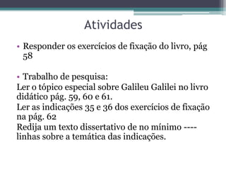 Atividades
• Responder os exercícios de fixação do livro, pág
  58

• Trabalho de pesquisa:
Ler o tópico especial sobre Galileu Galilei no livro
didático pág. 59, 60 e 61.
Ler as indicações 35 e 36 dos exercícios de fixação
na pág. 62
Redija um texto dissertativo de no mínimo ----
linhas sobre a temática das indicações.
 
