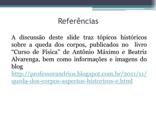 Referências

A discussão deste slide traz tópicos históricos
sobre a queda dos corpos, publicados no livro
“Curso de Física” de Antônio Máximo e Beatriz
Alvarenga, bem como informações e imagens do
blog
http://professorandrios.blogspot.com.br/2011/11/
queda-dos-corpos-aspectos-historicos-e.html
 
