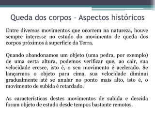 Queda dos corpos – Aspectos históricos
Entre diversos movimentos que ocorrem na natureza, houve
sempre interesse no estudo do movimento de queda dos
corpos próximos à superfície da Terra.

Quando abandonamos um objeto (uma pedra, por exemplo)
de uma certa altura, podemos verificar que, ao cair, sua
velocidade cresce, isto é, o seu movimento é acelerado. Se
lançarmos o objeto para cima, sua velocidade diminui
gradualmente até se anular no ponto mais alto, isto é, o
movimento de subida é retardado.

As características destes movimentos de subida e descida
foram objeto de estudo desde tempos bastante remotos.
 