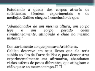 Estudando a queda dos corpos através de
sofisticadas técnicas experimentais e de
medição, Galileu chegou à conclusão de que:

“Abandonados de um mesma altura, um corpo
leve     e  um      corpo    pesado   caem
simultaneamente, atingindo o chão no mesmo
instante.”

Contrariamente ao que pensava Aristóteles.
Galileu descreve em seus livros que ele teria
subido ao alto da Torre de Pisa e, para demonstrar
experimentalmente sua afirmativa, abandonou
várias esferas de pesos diferentes, que atingiram o
chão quase ao mesmo tempo.﻿﻿
 