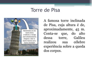 Torre de Pisa
     A famosa torre inclinada
     de Pisa, cuja altura é de,
     aproximadamente, 45 m.
     Conta-se que, do alto
     dessa    torre,    Galileu
     realizou    sua    célebre
     experiência sobre a queda
     dos corpos.
 
