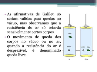• As afirmativas de Galileu só
  seriam válidas para quedas no
  vácuo, mas observamos que a
  resistência do ar só retarda
  sensivelmente certos corpos.
• O movimento de queda dos
  corpos no vácuo ou no ar,
  quando a resistência do ar é
  desprezível, é denominado
  queda livre.
 
