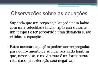 Observações sobre as equações
• Supondo que um corpo seja lançado para baixo
com uma velocidade inicial após cair durante
um tempo t e ter percorrido uma distância s, são
válidas as equações.
• Estas mesmas equações podem ser empregadas
para o movimento de subida, bastando lembrar
que, neste caso, o movimento é uniformemente
retardado (a aceleração será negativa).
 