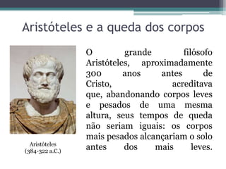 Aristóteles e a queda dos corpos
O grande filósofo
Aristóteles, aproximadamente
300 anos antes de
Cristo, acreditava
que, abandonando corpos leves
e pesados de uma mesma
altura, seus tempos de queda
não seriam iguais: os corpos
mais pesados alcançariam o solo
antes dos mais leves.Aristóteles
(384-322 a.C.)
 