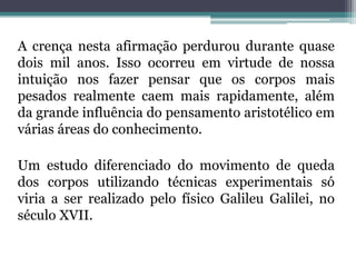 A crença nesta afirmação perdurou durante quase
dois mil anos. Isso ocorreu em virtude de nossa
intuição nos fazer pensar que os corpos mais
pesados realmente caem mais rapidamente, além
da grande influência do pensamento aristotélico em
várias áreas do conhecimento.
Um estudo diferenciado do movimento de queda
dos corpos utilizando técnicas experimentais só
viria a ser realizado pelo físico Galileu Galilei, no
século XVII.
 