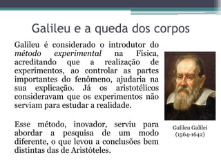 Galileu e a queda dos corpos
Galileu é considerado o introdutor do
método experimental na Física,
acreditando que a realização de
experimentos, ao controlar as partes
importantes do fenômeno, ajudaria na
sua explicação. Já os aristotélicos
consideravam que os experimentos não
serviam para estudar a realidade.
Esse método, inovador, serviu para
abordar a pesquisa de um modo
diferente, o que levou a conclusões bem
distintas das de Aristóteles.
Galileu Galilei
(1564-1642)
 