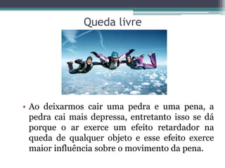 Queda livre
• Ao deixarmos cair uma pedra e uma pena, a
pedra cai mais depressa, entretanto isso se dá
porque o ar exerce um efeito retardador na
queda de qualquer objeto e esse efeito exerce
maior influência sobre o movimento da pena.
 