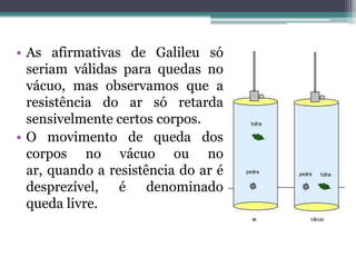 • As afirmativas de Galileu só
seriam válidas para quedas no
vácuo, mas observamos que a
resistência do ar só retarda
sensivelmente certos corpos.
• O movimento de queda dos
corpos no vácuo ou no
ar, quando a resistência do ar é
desprezível, é denominado
queda livre.
 