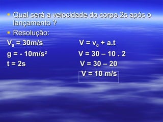 Qual será a velocidade do corpo 2s após o lançamento ? Resolução: V 0  = 30m/s  V = v 0  + a.t g = - 10m/s 2  V = 30 – 10 . 2  t = 2s  V = 30 – 20 V = 10 m/s  