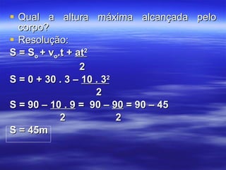 Qual a altura máxima alcançada pelo corpo? Resolução: S = S o  + v o .t +  at 2 2 S = 0 + 30 . 3 –  10 . 3 2 2 S = 90 –  10 . 9  =  90 –  90  = 90 – 45  2  2 S = 45m 