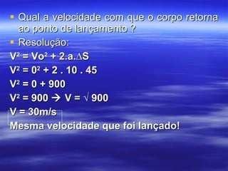 Qual a velocidade com que o corpo retorna ao ponto de lançamento ? Resolução: V 2  = Vo 2  + 2.a.∆S V 2  = 0 2  + 2 . 10 . 45 V 2  = 0 + 900 V 2  = 900    V = √   900 V = 30m/s Mesma velocidade que foi lançado! 