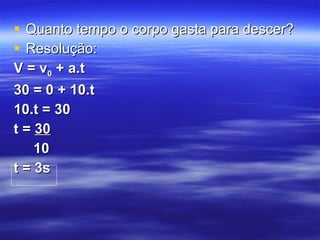 Quanto tempo o corpo gasta para descer? Resolução: V = v 0  + a.t 30 = 0 + 10.t 10.t = 30 t =  30 10 t = 3s 