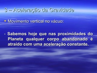 3 – Aceleração da Gravidade
 Movimento vertical no vácuo:

- Sabemos hoje que nas proximidades do
  Planeta qualquer corpo abandonado é
  atraído com uma aceleração constante.
 
