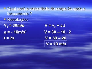  Qual será a velocidade do corpo 2s após o
  lançamento ?
 Resolução:
V0 = 30m/s            V = v0 + a.t
g = - 10m/s2         V = 30 – 10 . 2
t = 2s               V = 30 – 20
                      V = 10 m/s
 