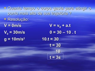  Quanto tempo o corpo gasta para atingir o
  ponto mais alto de sua trajetória ?
 Resolução:
V = 0m/s                V = v0 + a.t
V0 = 30m/s            0 = 30 – 10 . t
g = 10m/s2        10.t = 30
                       t = 30
                           10
                       t = 3s
 