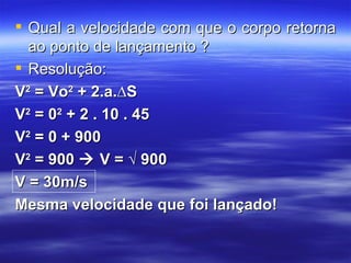  Qual a velocidade com que o corpo retorna
  ao ponto de lançamento ?
 Resolução:
V2 = Vo2 + 2.a.∆S
V2 = 02 + 2 . 10 . 45
V2 = 0 + 900
V2 = 900  V = √ 900
V = 30m/s
Mesma velocidade que foi lançado!
 
