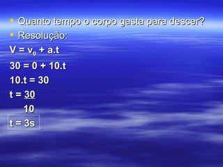  Quanto tempo o corpo gasta para descer?
 Resolução:
V = v0 + a.t
30 = 0 + 10.t
10.t = 30
t = 30
    10
t = 3s
 