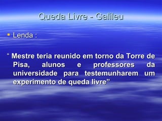 Queda Livre - Galileu
 Lenda :

“ Mestre teria reunido em torno da Torre de
  Pisa,    alunos    e   professores     da
  universidade para testemunharem um
  experimento de queda livre”
 