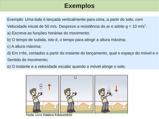 Exemplos

Exemplo: Uma bola é lançada verticalmente para cima, a partir do solo, com
Velocidade inicial de 50 m/s. Despreze a resistência do ar e adote g = 10 m/s 2.
a) Escreva as funções horárias do movimento;
b) O tempo de subida, isto é, o tempo para atingir a altura máxima;
c) A altura máxima;
d) Em t=6s, contados a partir do instante do lançamento, qual o espaço do móvel e o
Sentido do movimento;
e) O instante e a velocidade escalar quando o móvel atinge o solo.
 