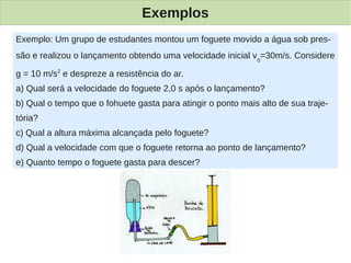 Exemplos
Exemplo: Um grupo de estudantes montou um foguete movido a água sob pres-
são e realizou o lançamento obtendo uma velocidade inicial v 0=30m/s. Considere

g = 10 m/s2 e despreze a resistência do ar.
a) Qual será a velocidade do foguete 2,0 s após o lançamento?
b) Qual o tempo que o fohuete gasta para atingir o ponto mais alto de sua traje-
tória?
c) Qual a altura máxima alcançada pelo foguete?
d) Qual a velocidade com que o foguete retorna ao ponto de lançamento?
e) Quanto tempo o foguete gasta para descer?
 