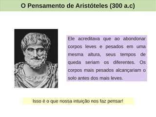 O Pensamento de Aristóteles (300 a.c)




                   Ele acreditava que ao abondonar
                   corpos leves e pesados em uma
                   mesma altura, seus tempos de
                   queda seriam os diferentes. Os
                   corpos mais pesados alcançariam o
                   solo antes dos mais leves.



   Isso é o que nossa intuição nos faz pensar!
 