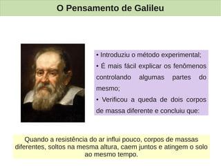 O Pensamento de Galileu



                          ●   Introduziu o método experimental;
                          ●   É mais fácil explicar os fenômenos
                          controlando     algumas    partes   do
                          mesmo;
                          ●   Verificou a queda de dois corpos
                          de massa diferente e concluiu que:



    Quando a resistência do ar influi pouco, corpos de massas
diferentes, soltos na mesma altura, caem juntos e atingem o solo
                        ao mesmo tempo.
 