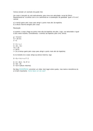 Vamos estudar um exemplo de queda livre:
Um corpo é lançado do solo verticalmente para cima com velocidade inicial de 20m/s.
Desprezando-se os atritos com o ar e admitindo-se a aceleração da gravidade igual a 10 m/s2,
calcule:
a) o tempo gasto pelo corpo para atingir o ponto mais alto da trajetória.
b) a altura máxima atingida pelo corpo.
Resolução
a) quando o corpo chega ao ponto mais alto da trajetória ele pára. Logo, sua velocidade é igual
a zero neste instante. Considerando o sentido da trajetória para cima, temos:
g = 10 m/s2;
V0 = 20 m/s
V = 0
V = V0 + a. t
0 = 20 – 10.t
10.t = 20
t = 20/10
t = 2s (o tempo gasto pelo corpo para atingir o ponto mais alto da trajetória)
b) no instante 2s o corpo atingi sua altura máxima, logo:
S = S0 + V0.t + a. t2 / 2
S = 0 + 20.2 - 10. 22 / 2
S = 40 – 20
S = 20 m (altura máxima)
No blog SEMCIÊNCIA encontrei um vídeo bem legal sobre queda, mas neste a resistência do
ar é bem importante: Como fazer um ovo voar?
 
