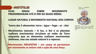 Disponível em
https://br.pinterest.com/pin/558727897
502882648/. Acesso em junho de
2017.
Figura 1: Aristóteles
século III a. C.
ARISTÓTELES
SUAS IDEIAS SOBRE MOVIMENTO
PREDOMINARAM ATÉ O FIM DA IDADE MÉDIA.
• Movimentos naturais – A lua, o Sol e os planetas
realizam movimentos circulares ao redor da Terra
enquanto que os elementos realizam movimentos
retilíneos, mas seu estado natural é o repouso.
• Movimentos VIOLENTOS – um corpo só permanece
em movimento se estiver sob a ação de uma força.
LUGAR NATURAL E MOVIMENTO NATURAL DOS CORPOS
Teoria dos 5 elementos: terra – água – fogo – ar - éter
 