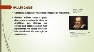 • Contestou as ideias de Aristóteles a respeito do movimento.
• Realizou análises sobre a queda
dos corpos opondo-se às ideias de
Aristóteles que afirmava que
corpos mais pesados cairiam mais
rapidamente. Os corpos não caem
com velocidades da proporção de
suas massas..
GALILEU GALILEI
Disponível em
https://usandculture.files.wordpress.
com/2014/12/galileo_galilei_1.jpg. Acesso
em junho de 2017.
Figura 2: Galileu
Galilei (século
XVI d.C)
3
 
