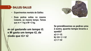 • Experimentos mentais de Galileu
• Duas pedras soltas no mesmo
instante, ao mesmo tempo. Temos
que m = 1 kg e M = 3 kg.
GALILEU GALILEI5
m cai gastando um tempo t1
e M gasta um tempo t2, de
modo que t1˃ t2
Se prendêssemos as pedras uma
à outra, quanto tempo levaria a
queda?
a) t ˃ t1
b) t1˃ t ˃ t2
c) t ˂ t2
 
