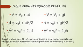 O QUE MUDA NAS EQUAÇÕES DE M.R.U.V?
• V = V0 + at
• d = v0t + at2/2
• V2 = v0
2 + 2ad
• V = V0 + gt
• h = v0t + gt2/2
• V2 = v0
2 + 2gh
Onde h = altura e g = 10 m/s2 (na nossa disciplina e em muitos vestibulares é
adotado esse valor, apesar do valor mais preciso ser da ordem de g = 9,8 m/s2)
 