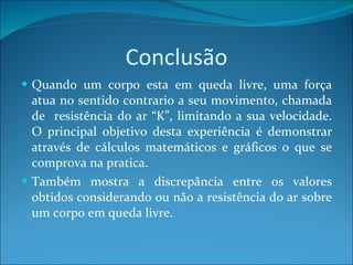 Conclusão Quando um corpo esta em queda livre, uma força atua no sentido contrario a seu movimento, chamada de  resistência do ar “K”, limitando a sua velocidade. O principal objetivo desta experiência é demonstrar através de cálculos matemáticos e gráficos o que se comprova na pratica. Também mostra a discrepância entre os valores obtidos considerando ou não a resistência do ar sobre um corpo em queda livre. 
