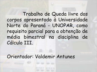 	Trabalho de Queda livre dos corpos apresentado à Universidade Norte do Paraná - UNOPAR, como requisito parcial para a obtenção de média bimestral na disciplina de Cálculo III.	Orientador: Valdemir Antunes