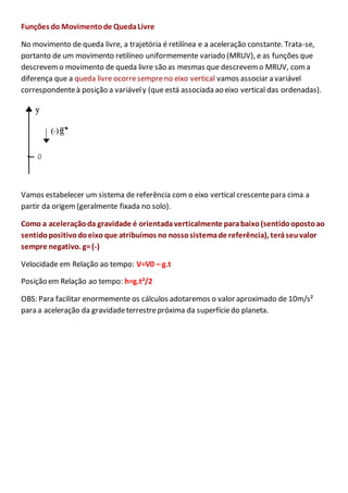 Funções do Movimento de Queda Livre 
No movimento de queda livre, a trajetória é retilínea e a aceleração constante. Trata-se, 
portanto de um movimento retilíneo uniformemente variado (MRUV), e as funções que 
descrevem o movimento de queda livre são as mesmas que descrevem o MRUV, com a 
diferença que a queda livre ocorre sempre no eixo vertical vamos associar a variável 
correspondente à posição a variável y (que está associada ao eixo vertical das ordenadas). 
Vamos estabelecer um sistema de referência com o eixo vertical crescente para cima a 
partir da origem (geralmente fixada no solo). 
Como a aceleração da gravidade é orientada verticalmente para baixo (sentido oposto ao 
sentido positivo do eixo que atribuímos no nosso sistema de referência), terá seu valor 
sempre negativo. g= (-) 
Velocidade em Relação ao tempo: V=V0 – g.t 
Posição em Relação ao tempo: h=g.t²/2 
OBS: Para facilitar enormemente os cálculos adotaremos o valor aproximado de 10m/s² 
para a aceleração da gravidade terrestre próxima da superfície do planeta. 
