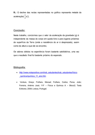 R.: O declive das rectas representadas no gráfico representa metade da
aceleração(
1
2
𝑎).
Conclusão:
Neste trabalho, concluímos que o valor da aceleração da gravidade (g) é
independente da massa do corpo em queda livre e para lugares próximos
da superfície da Terra (onde a resistência do ar é desprezada), assim
como da altura a que ele se encontra.
Os valores obtidos na experiência foram bastante satisfatórios, uma vez
que o resultado final foi bastante próximo do esperado.
Bibliografia:
 http://www.notapositiva.com/trab_estudantes/trab_estudantes/fisico
_quimica/quimica_11_ano.htm
 Ventura, Graça; Fiolhais, Manuel; Fiolhais, Carlos; Paiva, João;
Ferreira, António José; 11F – Física e Química A – Bloco2; Texto
Editores; 2008; Lisboa, Portugal.
 