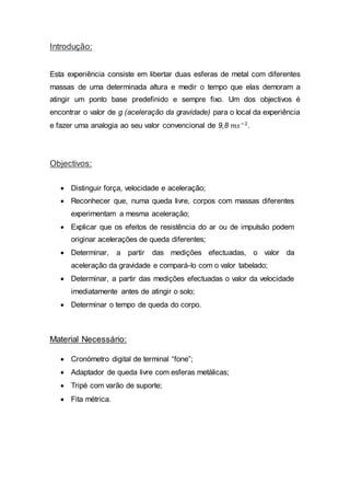 Introdução:
Esta experiência consiste em libertar duas esferas de metal com diferentes
massas de uma determinada altura e medir o tempo que elas demoram a
atingir um ponto base predefinido e sempre fixo. Um dos objectivos é
encontrar o valor de g (aceleração da gravidade) para o local da experiência
e fazer uma analogia ao seu valor convencional de 9,8 𝑚𝑠−2
.
Objectivos:
 Distinguir força, velocidade e aceleração;
 Reconhecer que, numa queda livre, corpos com massas diferentes
experimentam a mesma aceleração;
 Explicar que os efeitos de resistência do ar ou de impulsão podem
originar acelerações de queda diferentes;
 Determinar, a partir das medições efectuadas, o valor da
aceleração da gravidade e compará-lo com o valor tabelado;
 Determinar, a partir das medições efectuadas o valor da velocidade
imediatamente antes de atingir o solo;
 Determinar o tempo de queda do corpo.
Material Necessário:
 Cronómetro digital de terminal “fone”;
 Adaptador de queda livre com esferas metálicas;
 Tripé com varão de suporte;
 Fita métrica.
 