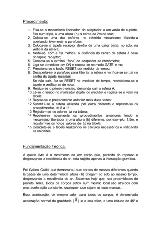 Procedimento:
1. Fixa-se o mecanismo libertador do adaptador a um varão de suporte,
fixo num tripé, a uma altura (h) a cerca de 2m do solo;
2. Coloca-se uma das esferas no referido mecanismo, fixando-a
apertando levemente o parafuso;
3. Coloca-se o tapete receptor dentro de uma caixa baixa, no solo, na
vertical da esfera;
4. Mede-se, com a fita métrica, a distância do centro da esfera à base
do tapete receptor;
5. Conecta-se o terminal “fone” do adaptador ao cronómetro;
6. Liga-se o medidor em ON e coloca-se no modo GATE e ms;
7. Pressiona-se o botão RESET do medidor de tempo;
8. Desaperta-se o parafuso para libertar a esfera e verifica-se se cai no
centro do tapete receptor;
Se não cair, faz-se RESET no medidor de tempo, reposiciona-se o
tapete e verifica-se de novo;
9. Realiza-se o primeiro ensaio, deixando cair a esfera A;
10.Lê-se o tempo no mostrador digital do medidor e regista-se o valor na
tabela;
11.Repete-se o procedimento anterior mais duas vezes;
12.Substitui-se a esfera utilizada por outra diferente e repetem-se os
procedimentos de 8 a 11;
13.Registam-se os valores ∆𝑡 na tabela;
14.Repetem-se novamente os procedimentos anteriores tendo o
mecanismo libertador a uma altura (h) diferente, por exemplo, 1,5m, e
registam-se os novos valores de ∆𝑡 na tabela;
15.Completa-se a tabela realizando os cálculos necessários e indicando
as unidades.
Fundamentação Teórica:
A queda livre é o movimento de um corpo que, partindo do repouso e
desprezando a resistência do ar, está sujeito apenas à interacção gravítica.
Foi Galileu Galilei que demonstrou que corpos de massas diferentes quando
largados de uma determinada altura (h) chegam ao solo ao mesmo tempo,
desprezando a resistência do ar. Sabemos hoje que, nas proximidades do
planeta Terra, todos os corpos soltos num mesmo local são atraídos com
uma aceleração constante, quaisquer que sejam as suas massas.
Essa aceleração, de mesmo valor para todos os corpos, é denominada
aceleração normal da gravidade ( ) e o seu valor, a uma latitude de 45º e
 