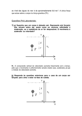 ao nível das águas do mar é de aproximadamente 9,8 ms-2. A única força
que actua sobre o corpo é a força gravítica ( ).
Questões Pré-Laboratoriais:
1) a) Suponha que um corpo é deixado cair. Represente a(s) força(s)
que actuam sobre ele, assim como os vectores velocidade e
aceleração, se a resistência do ar for desprezável. O movimento é
acelerado ou retardado?
R.: A componente vertical da velocidade aumenta linearmente com o tempo,
pelo que o movimento é uniformemente variado (neste caso, acelerado), já que
o módulo da velocidade aumenta.
b) Responda às questões anteriores para o caso de um corpo ser
lançado para cima e estar na fase de subida.
 