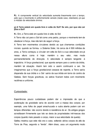 R.: A componente vertical da velocidade aumenta linearmente com o tempo,
pelo que o movimento é uniformemente variado (neste caso, retardado), já que
o módulo da velocidade diminui.
c) A Terra estará em queda livre à volta do Sol? Se sim, por que não cai
para o Sol?
R.: Sim, a Terra está em queda livre à volta do Sol.
A Terra não cai para o Sol tal como uma pedra, porque o movimento tem de
obedecer à força, mas não tem de seguir a força.
A Terra tem movimentos circulares devido ao que chamamos condições
iniciais: quando se formou o Sistema Solar, há cerca de 4 500 milhões de
anos, a Terra começou a circular em volta do Sol e a sua velocidade era já
nessa altura como é hoje: mantém o seu valor, mas muda
permanentemente de direcção. A velocidade é sempre tangente à
trajectória. A força gravitacional, que aponta sempre para o centro da órbita,
mantém tal situação. Assim tem sido e assim continuará a ser. Se
imaginarmos que a força gravitacional cessava de repente, a Terra sairia
disparada da sua órbita e o Sol sairia da sua órbita em torno do centro da
Galáxia. Sem forças gravíticas, os astros ficariam todos com movimento
rectilíneo e uniforme.
Curiosidade:
Experiências pouco cuidadosas podem dar a impressão de que a
aceleração da gravidade varia de acordo com a massa dos corpos; por
exemplo, uma folha de papel amachucada e outra aberta podem cair em
tempos diferentes: isto ocorre devido à resistência do ar. Os antigos gregos
acreditavam firmemente que isto se devia às propriedades intrínsecas dos
corpos (quanto mais pesado o corpo, maior a sua velocidade de queda).
Galileu mostrou que este não era o caso, soltando vários corpos do alto da
Torre de Pisa, segundo a “lenda”. Além disso, usou um argumento muito
 