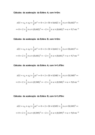 Cálculos da aceleração da Esfera A, com h=2m:
𝑥( 𝑡) = 𝑥0 + 𝑣0 𝑡 +
1
2
𝑎𝑡2
↔ 0 = 2 + (0 × 0,642) +
1
2
× 𝑎 × (0,642)2
↔
↔ 0 = 2 +
1
2
× 𝑎 × (0,642)2
↔ −2 =
1
2
× 𝑎 × (0,642)2
↔ 𝑎 = 9,7 𝑚𝑠−2
Cálculos da aceleração da Esfera B, com h=2m:
𝑥( 𝑡) = 𝑥0 + 𝑣0 𝑡 +
1
2
𝑎𝑡2
↔ 0 = 2 + (0 × 0,641) +
1
2
× 𝑎 × (0,641)2
↔
↔ 0 = 2 +
1
2
× 𝑎 × (0,641)2
↔ −2 =
1
2
× 𝑎 × (0,641)2
↔ 𝑎 = 9,7 𝑚𝑠−2
Cálculos da aceleração da Esfera A, com h=1,478m:
𝑥( 𝑡) = 𝑥0 + 𝑣0 𝑡 +
1
2
𝑎𝑡2
↔ 0 = 2 + (0 × 0,548) +
1
2
× 𝑎 × (0,548)2
↔
↔ 0 = 2 +
1
2
× 𝑎 × (0,548)2
↔ −2 =
1
2
× 𝑎 × (0,548)2
↔ 𝑎 = 9,8 𝑚𝑠−2
Cálculos da aceleração da Esfera B, com h=1,478m:
𝑥( 𝑡) = 𝑥0 + 𝑣0 𝑡 +
1
2
𝑎𝑡2
↔ 0 = 2 + (0 × 0,549) +
1
2
× 𝑎 × (0,549)2
↔
↔ 0 = 2 +
1
2
× 𝑎 × (0,549)2
↔ −2 =
1
2
× 𝑎 × (0,549)2
↔ 𝑎 = 9,8 𝑚𝑠−2
 