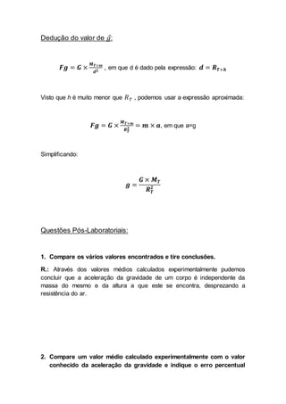 Dedução do valor de 𝑔:
𝑭𝒈 = 𝑮 ×
𝑴 𝑻×𝒎
𝒅 𝟐
, em que d é dado pela expressão: 𝒅 = 𝑹 𝑻+𝒉
Visto que h é muito menor que 𝑅 𝑇 , podemos usar a expressão aproximada:
𝑭𝒈 = 𝑮 ×
𝑴 𝑻×𝒎
𝑹 𝑻
𝟐 = 𝒎 × 𝒂, em que a=g
Simplificando:
𝒈 =
𝑮 × 𝑴 𝑻
𝑹 𝑻
𝟐
Questões Pós-Laboratoriais:
1. Compare os vários valores encontrados e tire conclusões.
R.: Através dos valores médios calculados experimentalmente pudemos
concluir que a aceleração da gravidade de um corpo é independente da
massa do mesmo e da altura a que este se encontra, desprezando a
resistência do ar.
2. Compare um valor médio calculado experimentalmente com o valor
conhecido da aceleração da gravidade e indique o erro percentual
 
