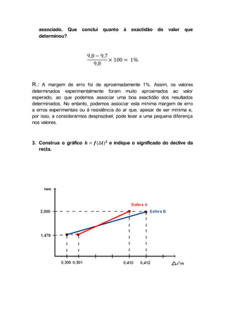associado. Que conclui quanto à exactidão do valor que
determinou?
9,8− 9,7
9,8
× 100 = 1%
R.: A margem de erro foi de aproximadamente 1%. Assim, os valores
determinados experimentalmente foram muito aproximados ao valor
esperado, ao que podemos associar uma boa exactidão dos resultados
determinados. No entanto, podemos associar esta mínima margem de erro
a erros experimentais ou à resistência do ar que, apesar de ser mínima e,
por isso, a considerarmos desprezável, pode levar a uma pequena diferença
nos valores.
3. Construa o gráfico 𝒉 = 𝒇(∆𝒕) 𝟐
e indique o significado do declive da
recta.
 