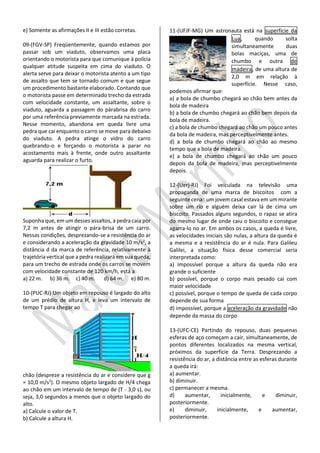 e) Somente as afirmações II e III estão corretas. 
09-(FGV-SP) Freqüentemente, quando estamos por passar sob um viaduto, observamos uma placa orientando o motorista para que comunique à polícia qualquer atitude suspeita em cima do viaduto. O alerta serve para deixar o motorista atento a um tipo de assalto que tem se tornado comum e que segue um procedimento bastante elaborado. Contando que o motorista passe em determinado trecho da estrada com velocidade constante, um assaltante, sobre o viaduto, aguarda a passagem do párabrisa do carro por uma referência previamente marcada na estrada. Nesse momento, abandona em queda livre uma pedra que cai enquanto o carro se move para debaixo do viaduto. A pedra atinge o vidro do carro quebrando-o e forçando o motorista a parar no acostamento mais à frente, onde outro assaltante aguarda para realizar o furto. 
Suponha que, em um desses assaltos, a pedra caia por 7,2 m antes de atingir o pára-brisa de um carro. Nessas condições, desprezando-se a resistência do ar e considerando a aceleração da gravidade 10 m/s2, a distância d da marca de referência, relativamente à trajetória vertical que a pedra realizará em sua queda, para um trecho de estrada onde os carros se movem com velocidade constante de 120 km/h, está a 
a) 22 m. b) 36 m. c) 40 m. d) 64 m. e) 80 m. 
10-(PUC-RJ) Um objeto em repouso é largado do alto de um prédio de altura H, e leva um intervalo de tempo T para chegar ao 
chão (despreze a resistência do ar e considere que g = 10,0 m/s2). O mesmo objeto largado de H/4 chega ao chão em um intervalo de tempo de (T - 3,0 s), ou seja, 3,0 segundos a menos que o objeto largado do alto. 
a) Calcule o valor de T. 
b) Calcule a altura H. 
11-(UFJF-MG) Um astronauta está na superfície da Lua, quando solta simultaneamente duas bolas maciças, uma de chumbo e outra de madeira, de uma altura de 2,0 m em relação à superfície. Nesse caso, podemos afirmar que: 
a) a bola de chumbo chegará ao chão bem antes da bola de madeira 
b) a bola de chumbo chegará ao chão bem depois da bola de madeira. 
c) a bola de chumbo chegará ao chão um pouco antes da bola de madeira, mas perceptivelmente antes. 
d) a bola de chumbo chegará ao chão ao mesmo tempo que a bola de madeira. 
e) a bola de chumbo chegará ao chão um pouco depois da bola de madeira, mas perceptivelmente depois. 
12-(Uerj-RJ) Foi veiculada na televisão uma propaganda de uma marca de biscoitos com a seguinte cena: um jovem casal estava em um mirante sobre um rio e alguém deixa cair lá de cima um biscoito. Passados alguns segundos, o rapaz se atira do mesmo lugar de onde caiu o biscoito e consegue agarra-lo no ar. Em ambos os casos, a queda é livre, as velocidades iniciais são nulas, a altura da queda é a mesma e a resistência do ar é nula. Para Galileu Galilei, a situação física desse comercial seria interpretada como: 
a) impossível porque a altura da queda não era grande o suficiente 
b) possível, porque o corpo mais pesado cai com maior velocidade 
c) possível, porque o tempo de queda de cada corpo depende de sua forma 
d) impossível, porque a aceleração da gravidade não depende da massa do corpo 
13-(UFC-CE) Partindo do repouso, duas pequenas esferas de aço começam a cair, simultaneamente, de pontos diferentes localizados na mesma vertical, próximos da superfície da Terra. Desprezando a resistência do ar, a distância entre as esferas durante a queda irá: 
a) aumentar. 
b) diminuir. 
c) permanecer a mesma. 
d) aumentar, inicialmente, e diminuir, posteriormente. 
e) diminuir, inicialmente, e aumentar, posteriormente.  
