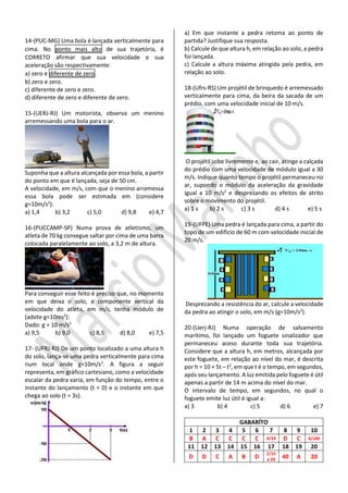14-(PUC-MG) Uma bola é lançada verticalmente para cima. No ponto mais alto de sua trajetória, é CORRETO afirmar que sua velocidade e sua aceleração são respectivamente: 
a) zero e diferente de zero. 
b) zero e zero. 
c) diferente de zero e zero. 
d) diferente de zero e diferente de zero. 
15-(UERJ-RJ) Um motorista, observa um menino arremessando uma bola para o ar. 
Suponha que a altura alcançada por essa bola, a partir do ponto em que é lançada, seja de 50 cm. 
A velocidade, em m/s, com que o menino arremessa essa bola pode ser estimada em (considere g=10m/s2): 
a) 1,4 b) 3,2 c) 5,0 d) 9,8 e) 4,7 
16-(PUCCAMP-SP) Numa prova de atletismo, um atleta de 70 kg consegue saltar por cima de uma barra colocada paralelamente ao solo, a 3,2 m de altura. 
Para conseguir esse feito é preciso que, no momento em que deixa o solo, a componente vertical da velocidade do atleta, em m/s, tenha módulo de (adote g=10ms2): 
Dado: g = 10 m/s2 
a) 9,5 b) 9,0 c) 8,5 d) 8,0 e) 7,5 
17- (UFRJ-RJ) De um ponto localizado a uma altura h do solo, lança-se uma pedra verticalmente para cima num local onde g=10m/s2. A figura a seguir representa, em gráfico cartesiano, como a velocidade escalar da pedra varia, em função do tempo, entre o instante do lançamento (t = 0) e o instante em que chega ao solo (t = 3s). 
a) Em que instante a pedra retoma ao ponto de partida? Justifique sua resposta. 
b) Calcule de que altura h, em relação ao solo, a pedra foi lançada. 
c) Calcule a altura máxima atingida pela pedra, em relação ao solo. 
18-(Ufrs-RS) Um projétil de brinquedo é arremessado verticalmente para cima, da beira da sacada de um prédio, com uma velocidade inicial de 10 m/s. 
O projétil sobe livremente e, ao cair, atinge a calçada do prédio com uma velocidade de módulo igual a 30 m/s. Indique quanto tempo o projétil permaneceu no ar, supondo o módulo da aceleração da gravidade igual a 10 m/s2 e desprezando os efeitos de atrito sobre o movimento do projétil. 
a) 1 s b) 2 s c) 3 s d) 4 s e) 5 s 
19-(UFPE) Uma pedra é lançada para cima, a partir do topo de um edifício de 60 m com velocidade inicial de 20 m/s. 
Desprezando a resistência do ar, calcule a velocidade da pedra ao atingir o solo, em m/s (g=10m/s2). 
20-(Uerj-RJ) Numa operação de salvamento marítimo, foi lançado um foguete sinalizador que permaneceu aceso durante toda sua trajetória. Considere que a altura h, em metros, alcançada por este foguete, em relação ao nível do mar, é descrita por h = 10 + 5t – t2, em que t é o tempo, em segundos, após seu lançamento. A luz emitida pelo foguete é útil apenas a partir de 14 m acima do nível do mar. 
O intervalo de tempo, em segundos, no qual o foguete emite luz útil é igual a: 
a) 3 b) 4 c) 5 d) 6 e) 7 
GABARÍTO 
1 
2 
3 
4 
5 
6 
7 
8 
9 
10 
B 
A 
C 
C 
C 
C 
4/24 
D 
C 
6/180 
11 
12 
13 
14 
15 
16 
17 
18 
19 
20 
D 
D 
C 
A 
B 
D 
2/15 
e 20 
40 
A 
20  