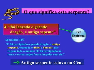 4. “foi lançado o grande4. “foi lançado o grande
dragão, a antiga sepente”.dragão, a antiga sepente”.
4. “foi lançado o grande4. “foi lançado o grande
dragão, a antiga sepente”.dragão, a antiga sepente”.
Antiga serpente estava no Céu.
“E foi precipitado o grande dragão, a antigaantiga
serpenteserpente, chamada o diabodiabo e SatanásSatanás, que
engana todo o mundo; ele foi precipitado na
terra, e os seus anjos foram lançados com ele.”
Apocalipce 12/9
O que significa esta serpente?
SerSer
EspiritualEspiritual
 