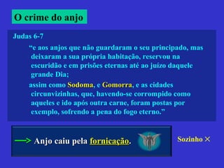 “e aos anjos que não guardaram o seu principado, mas
deixaram a sua própria habitação, reservou na
escuridão e em prisões eternas até ao juízo daquele
grande Dia;
assim como SodomaSodoma, e GomorraGomorra, e as cidades
circunvizinhas, que, havendo-se corrompido como
aqueles e ido após outra carne, foram postas por
exemplo, sofrendo a pena do fogo eterno.”
Judas 6-7
O crime do anjo
Anjo caiu pelaAnjo caiu pela fornicaçãofornicação.. Sozinho ✕
 